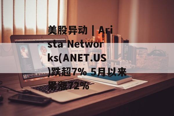 美股异动 | Arista Networks(ANET.US)跌超7% 5月以来累涨72%