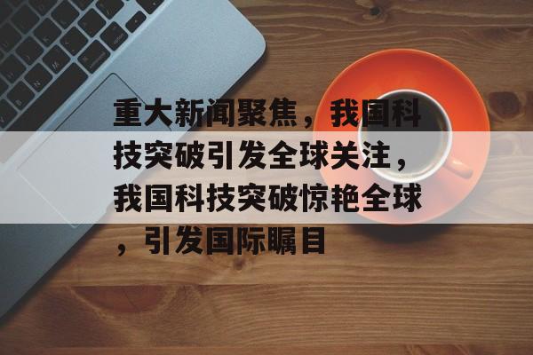 重大新闻聚焦，我国科技突破引发全球关注，我国科技突破惊艳全球，引发国际瞩目