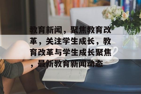 教育新闻，聚焦教育改革，关注学生成长，教育改革与学生成长聚焦，最新教育新闻动态