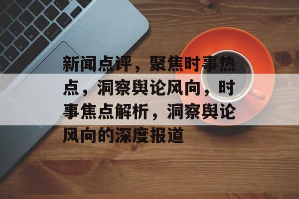 新闻点评，聚焦时事热点，洞察舆论风向，时事焦点解析，洞察舆论风向的深度报道