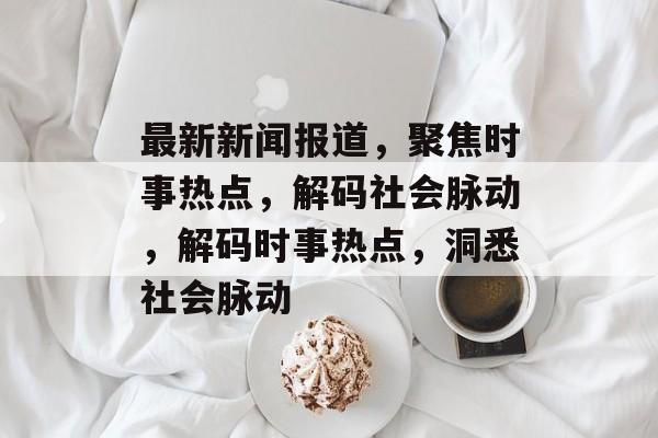 最新新闻报道，聚焦时事热点，解码社会脉动，解码时事热点，洞悉社会脉动