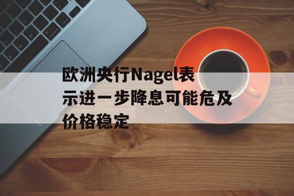 欧洲央行Nagel表示进一步降息可能危及价格稳定