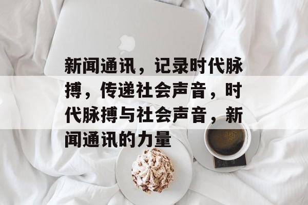 新闻通讯，记录时代脉搏，传递社会声音，时代脉搏与社会声音，新闻通讯的力量