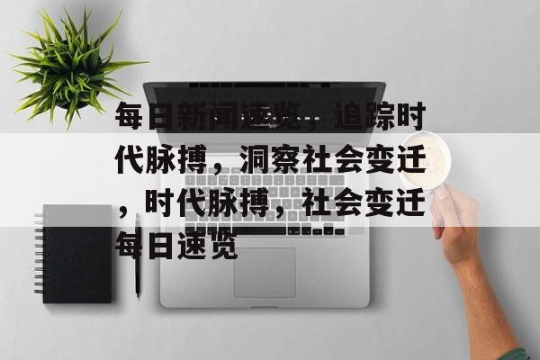 每日新闻速览，追踪时代脉搏，洞察社会变迁，时代脉搏，社会变迁每日速览