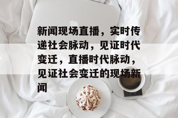 新闻现场直播，实时传递社会脉动，见证时代变迁，直播时代脉动，见证社会变迁的现场新闻