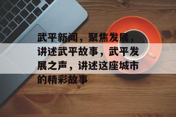 武平新闻，聚焦发展，讲述武平故事，武平发展之声，讲述这座城市的精彩故事