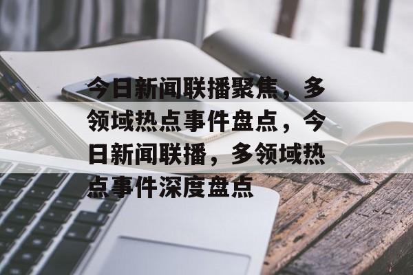 今日新闻联播聚焦，多领域热点事件盘点，今日新闻联播，多领域热点事件深度盘点