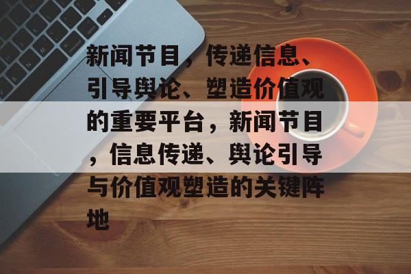 新闻节目，传递信息、引导舆论、塑造价值观的重要平台，新闻节目，信息传递、舆论引导与价值观塑造的关键阵地