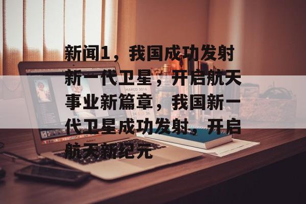 新闻1，我国成功发射新一代卫星，开启航天事业新篇章，我国新一代卫星成功发射，开启航天新纪元