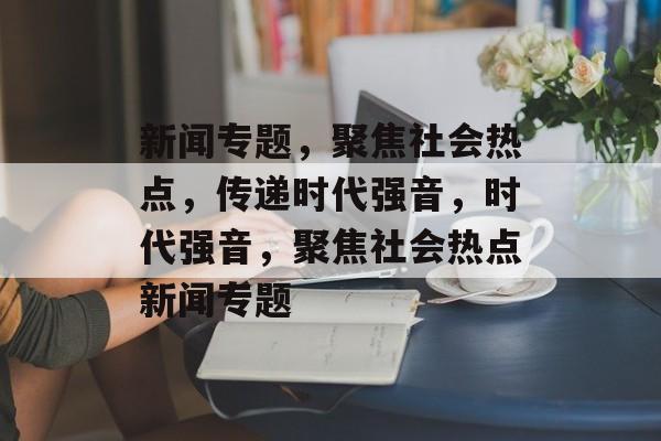 新闻专题，聚焦社会热点，传递时代强音，时代强音，聚焦社会热点新闻专题