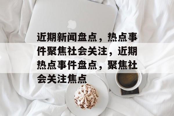 近期新闻盘点，热点事件聚焦社会关注，近期热点事件盘点，聚焦社会关注焦点