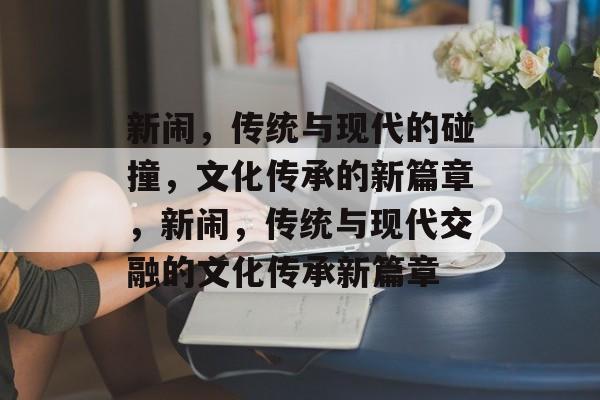 新闹，传统与现代的碰撞，文化传承的新篇章，新闹，传统与现代交融的文化传承新篇章