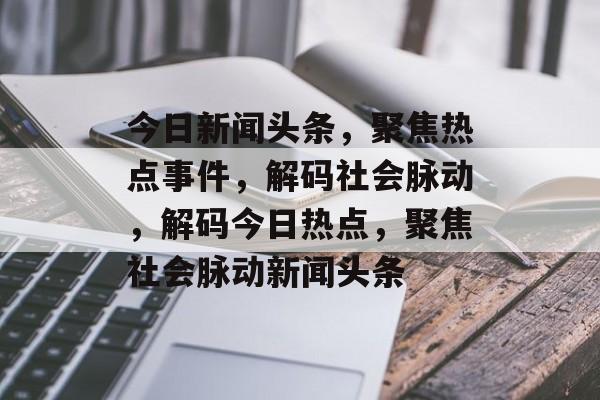 今日新闻头条，聚焦热点事件，解码社会脉动，解码今日热点，聚焦社会脉动新闻头条