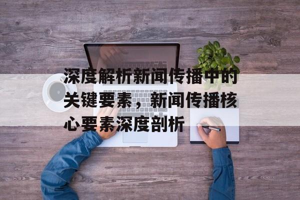 深度解析新闻传播中的关键要素，新闻传播核心要素深度剖析