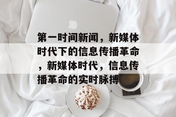 第一时间新闻，新媒体时代下的信息传播革命，新媒体时代，信息传播革命的实时脉搏