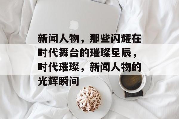 新闻人物，那些闪耀在时代舞台的璀璨星辰，时代璀璨，新闻人物的光辉瞬间