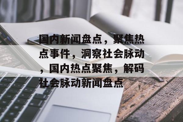 国内新闻盘点，聚焦热点事件，洞察社会脉动，国内热点聚焦，解码社会脉动新闻盘点
