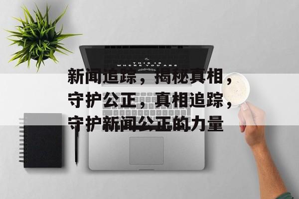 新闻追踪，揭秘真相，守护公正，真相追踪，守护新闻公正的力量