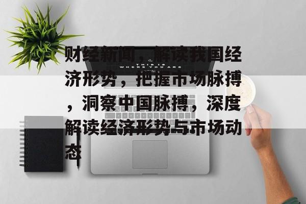 财经新闻，解读我国经济形势，把握市场脉搏，洞察中国脉搏，深度解读经济形势与市场动态