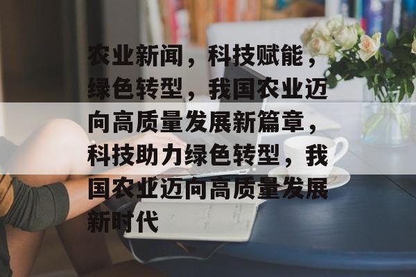 农业新闻，科技赋能，绿色转型，我国农业迈向高质量发展新篇章，科技助力绿色转型，我国农业迈向高质量发展新时代