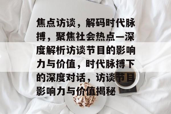 焦点访谈，解码时代脉搏，聚焦社会热点—深度解析访谈节目的影响力与价值，时代脉搏下的深度对话，访谈节目影响力与价值揭秘