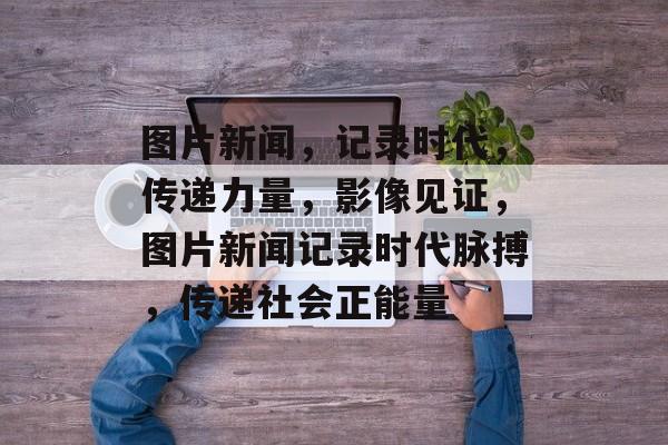 图片新闻，记录时代，传递力量，影像见证，图片新闻记录时代脉搏，传递社会正能量
