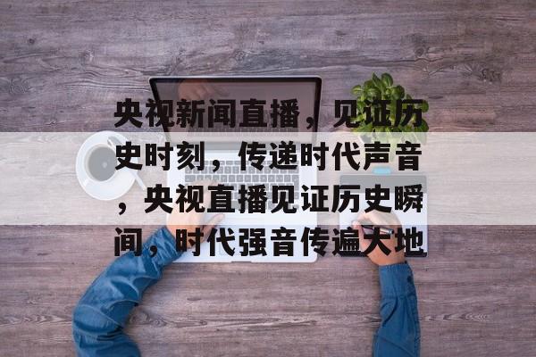 央视新闻直播，见证历史时刻，传递时代声音，央视直播见证历史瞬间，时代强音传遍大地