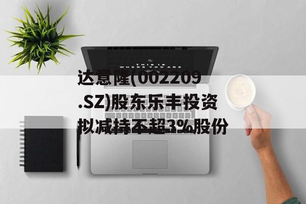 达意隆(002209.SZ)股东乐丰投资拟减持不超3%股份