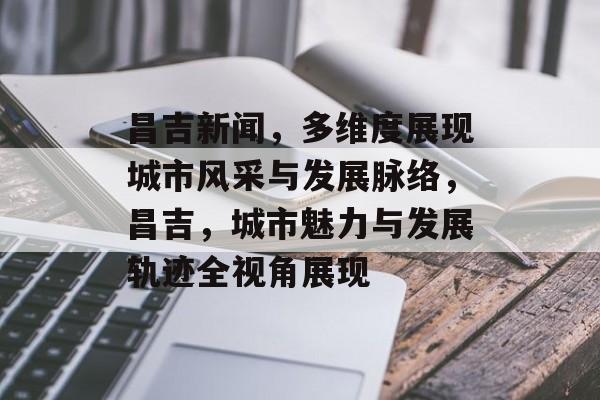 昌吉新闻，多维度展现城市风采与发展脉络，昌吉，城市魅力与发展轨迹全视角展现