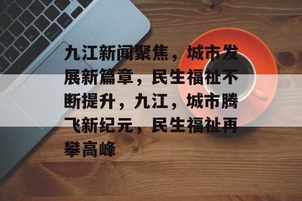 九江新闻聚焦，城市发展新篇章，民生福祉不断提升，九江，城市腾飞新纪元，民生福祉再攀高峰