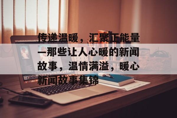 传递温暖，汇聚正能量—那些让人心暖的新闻故事，温情满溢，暖心新闻故事集锦