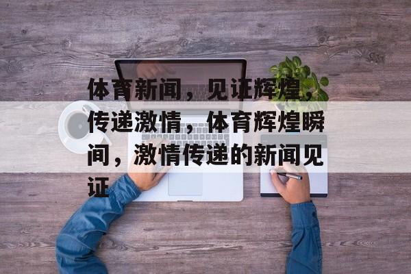 体育新闻，见证辉煌，传递激情，体育辉煌瞬间，激情传递的新闻见证