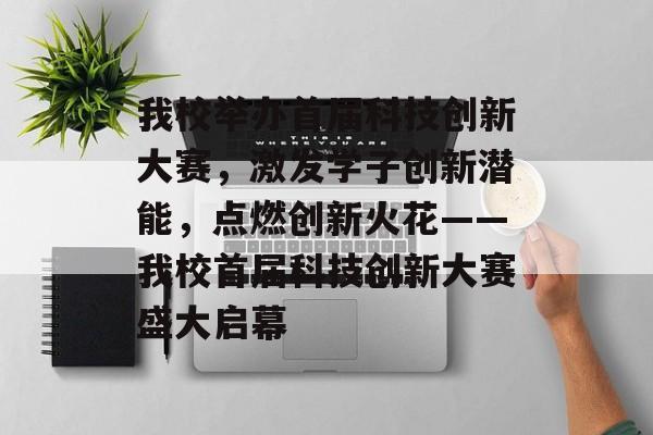 我校举办首届科技创新大赛，激发学子创新潜能，点燃创新火花——我校首届科技创新大赛盛大启幕