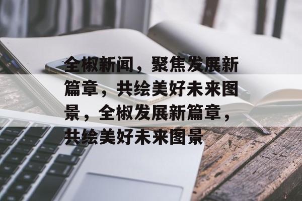 全椒新闻，聚焦发展新篇章，共绘美好未来图景，全椒发展新篇章，共绘美好未来图景