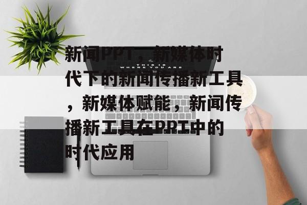 新闻PPT，新媒体时代下的新闻传播新工具，新媒体赋能，新闻传播新工具在PPT中的时代应用