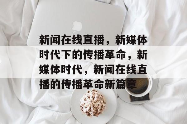 新闻在线直播，新媒体时代下的传播革命，新媒体时代，新闻在线直播的传播革命新篇章