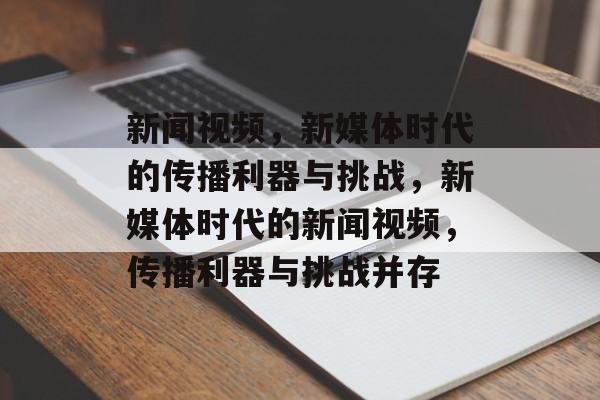 新闻视频，新媒体时代的传播利器与挑战，新媒体时代的新闻视频，传播利器与挑战并存