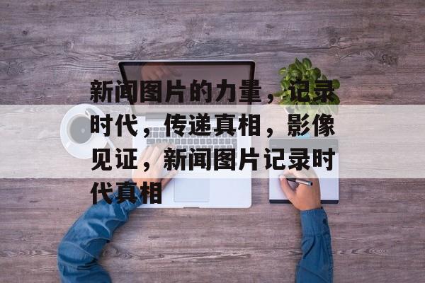 新闻图片的力量，记录时代，传递真相，影像见证，新闻图片记录时代真相