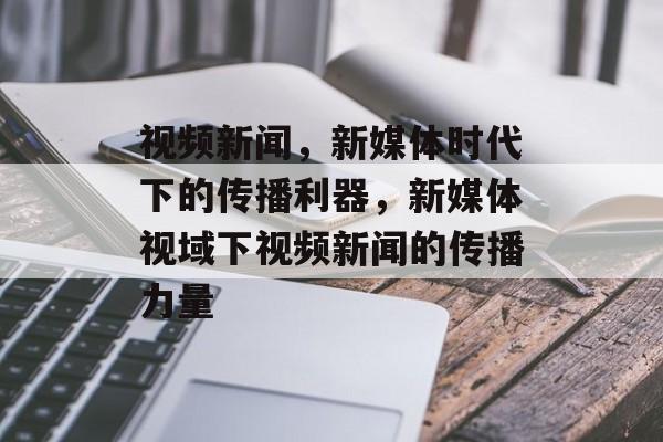 视频新闻，新媒体时代下的传播利器，新媒体视域下视频新闻的传播力量