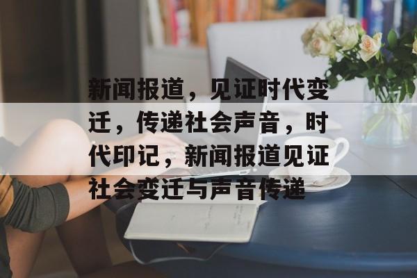 新闻报道，见证时代变迁，传递社会声音，时代印记，新闻报道见证社会变迁与声音传递