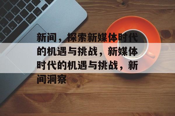 新间，探索新媒体时代的机遇与挑战，新媒体时代的机遇与挑战，新间洞察