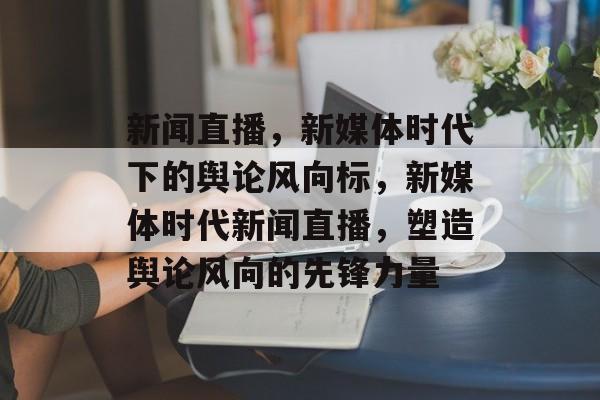 新闻直播，新媒体时代下的舆论风向标，新媒体时代新闻直播，塑造舆论风向的先锋力量