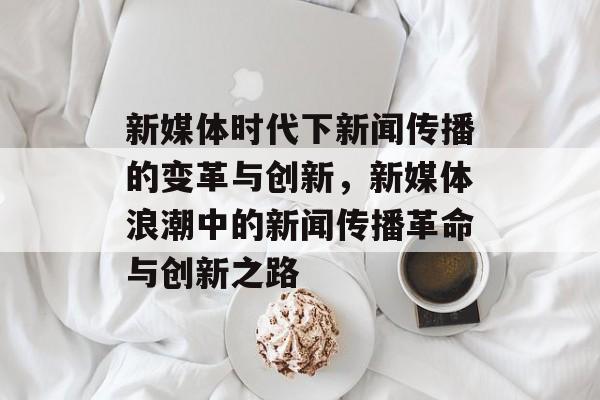 新媒体时代下新闻传播的变革与创新，新媒体浪潮中的新闻传播革命与创新之路