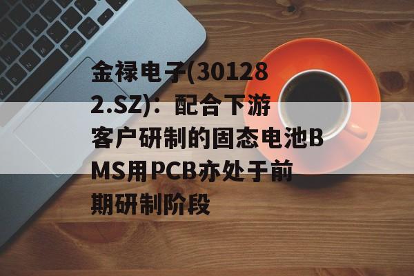 金禄电子(301282.SZ)：配合下游客户研制的固态电池BMS用PCB亦处于前期研制阶段