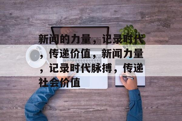 新闻的力量，记录时代，传递价值，新闻力量，记录时代脉搏，传递社会价值
