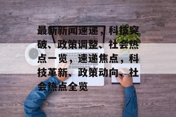 最新新闻速递，科技突破、政策调整、社会热点一览，速递焦点，科技革新、政策动向、社会热点全览