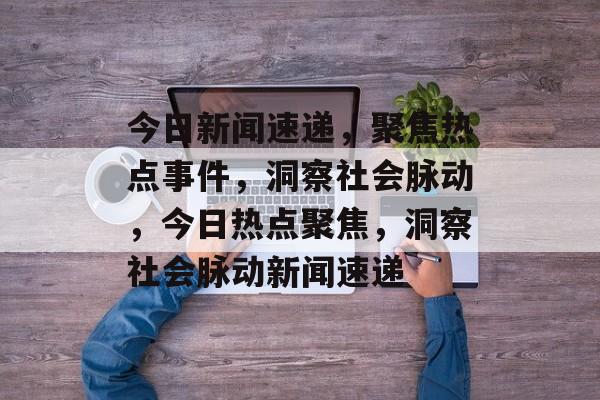 今日新闻速递，聚焦热点事件，洞察社会脉动，今日热点聚焦，洞察社会脉动新闻速递