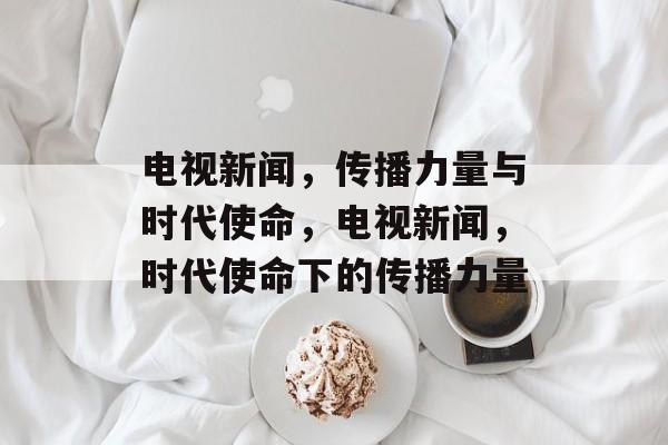电视新闻，传播力量与时代使命，电视新闻，时代使命下的传播力量