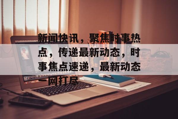 新闻快讯，聚焦时事热点，传递最新动态，时事焦点速递，最新动态一网打尽