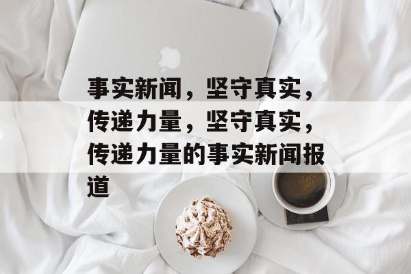 事实新闻，坚守真实，传递力量，坚守真实，传递力量的事实新闻报道